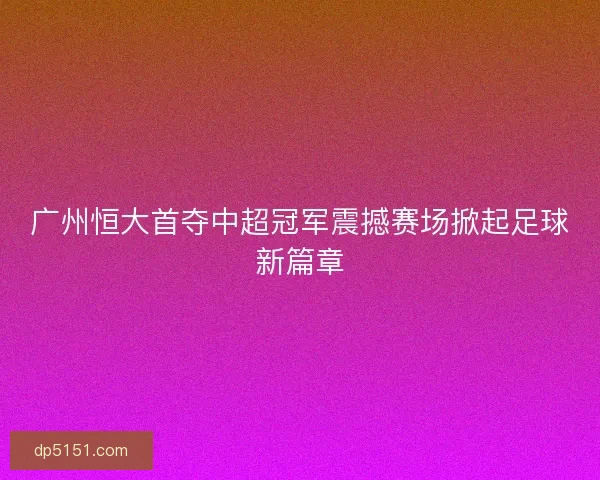 广州恒大首夺中超冠军震撼赛场掀起足球新篇章