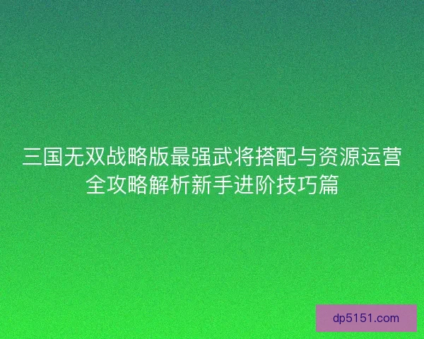 三国无双战略版最强武将搭配与资源运营全攻略解析新手进阶技巧篇