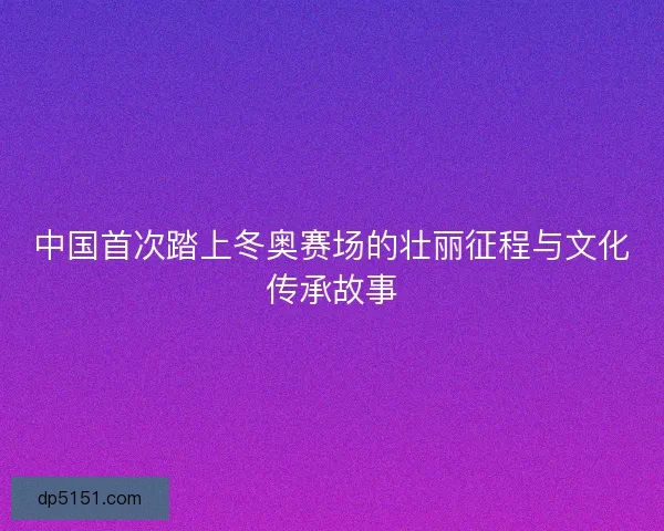 中国首次踏上冬奥赛场的壮丽征程与文化传承故事