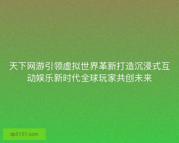 天下网游引领虚拟世界革新打造沉浸式互动娱乐新时代全球玩家共创未来