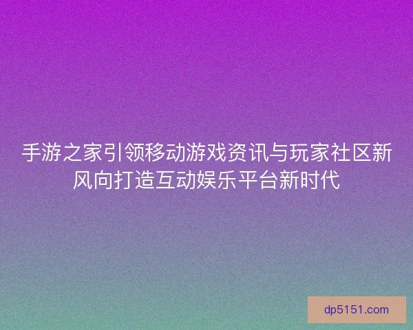 手游之家引领移动游戏资讯与玩家社区新风向打造互动娱乐平台新时代