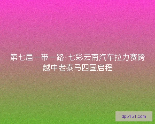 第七届一带一路·七彩云南汽车拉力赛跨越中老泰马四国启程
