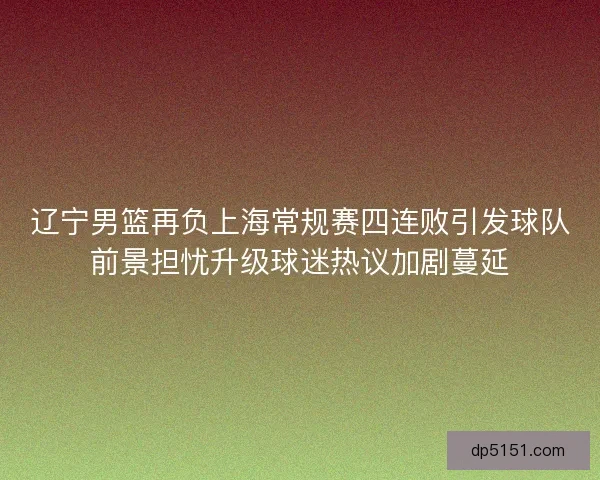 辽宁男篮再负上海常规赛四连败引发球队前景担忧升级球迷热议加剧蔓延